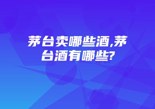 茅台卖哪些酒,茅台酒有哪些?
