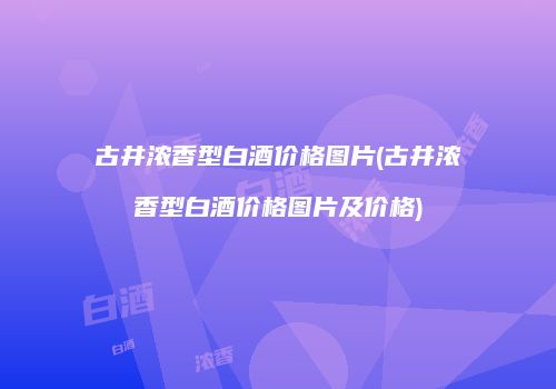古井浓香型白酒价格图片(古井浓香型白酒价格图片及价格)