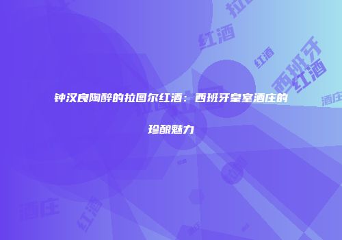 钟汉良陶醉的拉图尔红酒：西班牙皇室酒庄的珍酿魅力