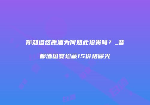 你知道这瓶酒为何如此珍贵吗？_晋都酒国宴珍藏15价格曝光