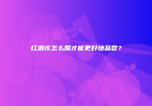 红酒该怎么喝才能更好地品尝？