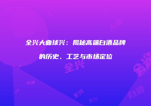 全兴大曲球兴：揭秘高端白酒品牌的历史、工艺与市场定位