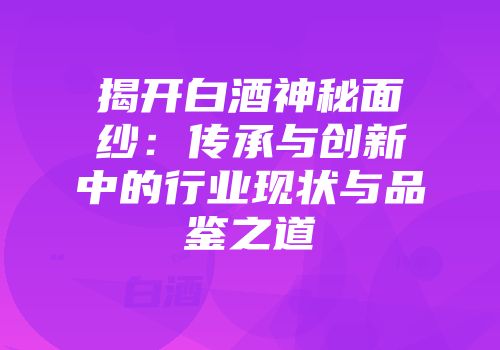 揭开白酒神秘面纱：传承与创新中的行业现状与品鉴之道