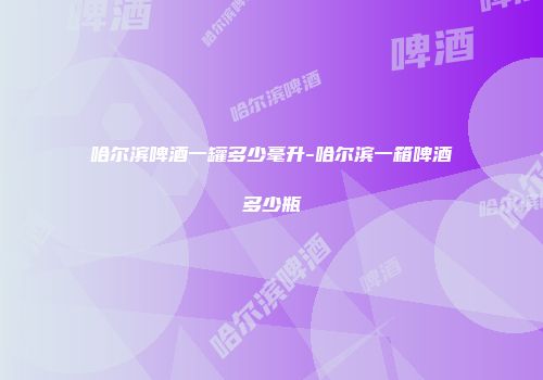 哈尔滨啤酒一罐多少毫升-哈尔滨一箱啤酒多少瓶
