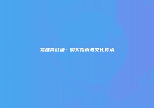 福建青红酒：购买指南与文化传承