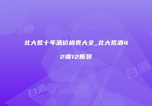 北大荒十年酒价格表大全_北大荒酒42度12瓶装