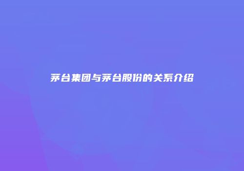 茅台集团与茅台股份的关系介绍