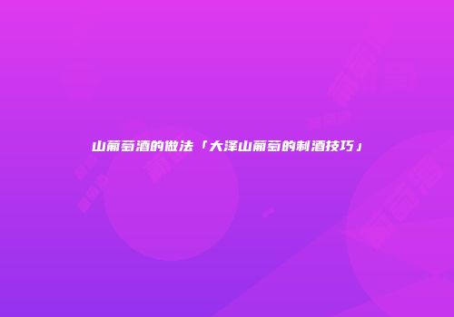 山葡萄酒的做法「大泽山葡萄的制酒技巧」