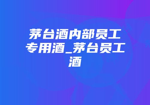 茅台酒内部员工专用酒_茅台员工酒
