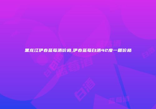 黑龙江伊春蓝莓酒价格,伊春蓝莓白酒42度一箱价格