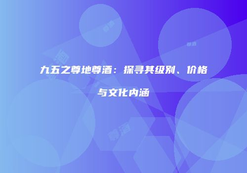 九五之尊地尊酒：探寻其级别、价格与文化内涵