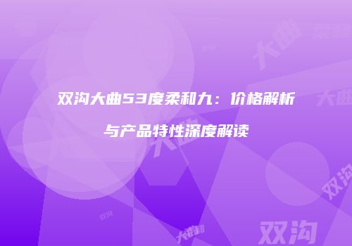 双沟大曲53度柔和九：价格解析与产品特性深度解读