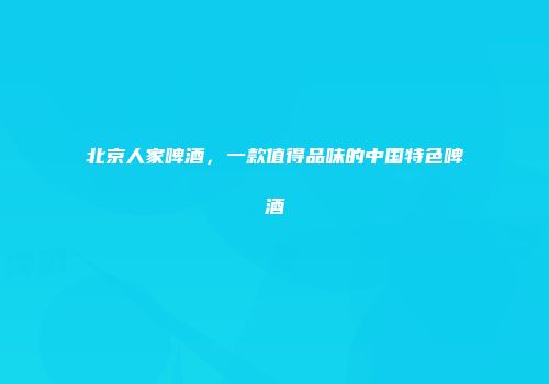 北京人家啤酒，一款值得品味的中国特色啤酒