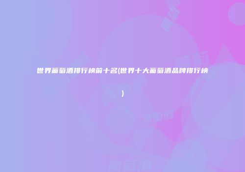 世界葡萄酒排行榜前十名(世界十大葡萄酒品牌排行榜)