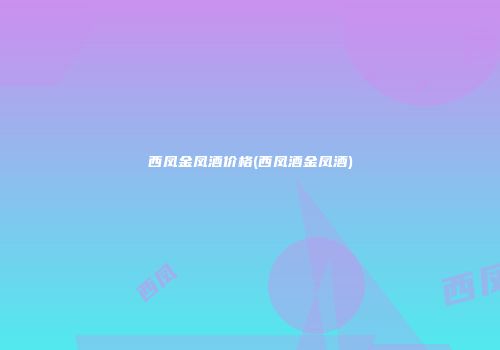 西凤金凤酒价格(西凤酒金凤酒)