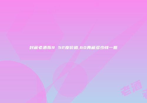 封藏老酒陈9 52度价格,60典藏多少钱一瓶