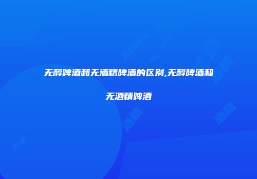 无醇啤酒和无酒精啤酒的区别,无醇啤酒和无酒精啤酒