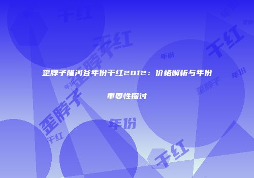 歪脖子隆河谷年份干红2012：价格解析与年份重要性探讨