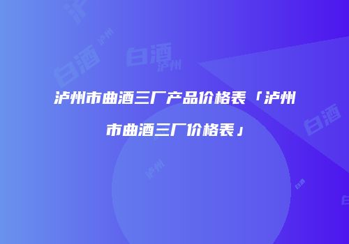 泸州市曲酒三厂产品价格表「泸州市曲酒三厂价格表」