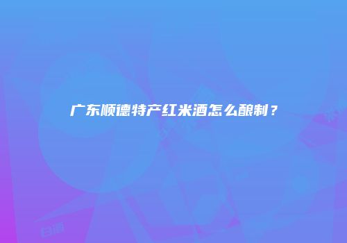 广东顺德特产红米酒怎么酿制？