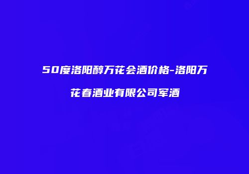 50度洛阳醇万花会酒价格-洛阳万花春酒业有限公司军酒