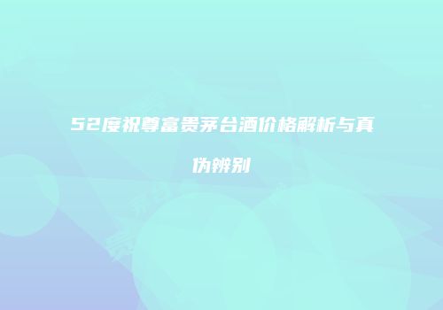 52度祝尊富贵茅台酒价格解析与真伪辨别