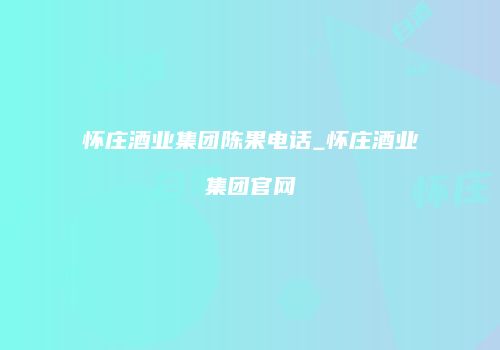 怀庄酒业集团陈果电话_怀庄酒业集团官网