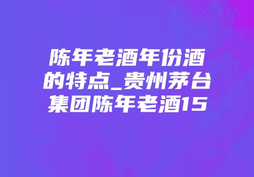 陈年老酒年份酒的特点_贵州茅台集团陈年老酒15