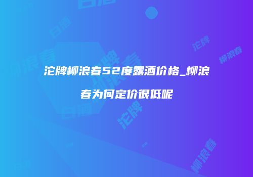 沱牌柳浪春52度露酒价格_柳浪春为何定价很低呢