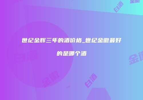 世纪金辉三年的酒价格_世纪金徽最好的是哪个酒