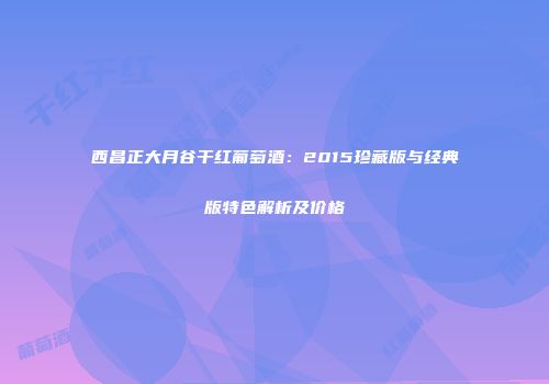 西昌正大月谷干红葡萄酒：2015珍藏版与经典版特色解析及价格