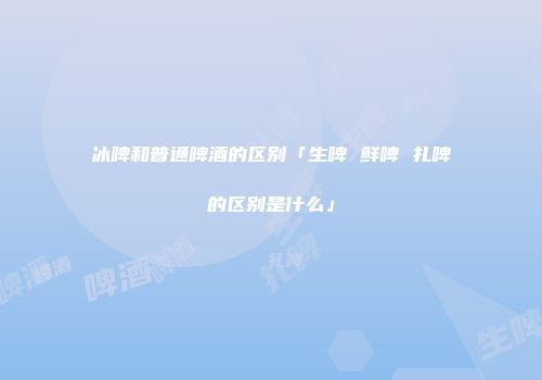 冰啤和普通啤酒的区别「生啤 鲜啤 扎啤的区别是什么」