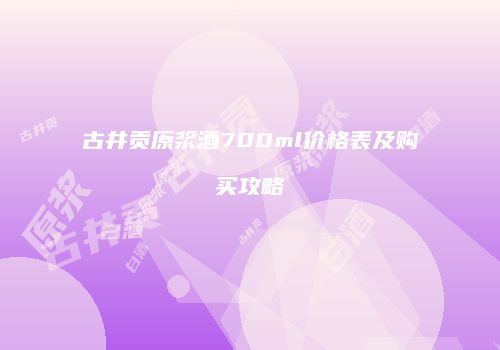 古井贡原浆酒700ml价格表及购买攻略