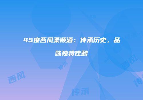 45度西凤柔顺酒：传承历史，品味独特佳酿