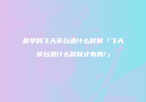 最早的飞天茅台酒什么时候「飞天茅台酒什么时候才有的?」