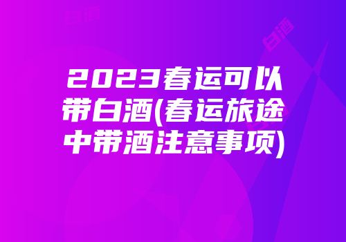 2023春运可以带白酒(春运旅途中带酒注意事项)