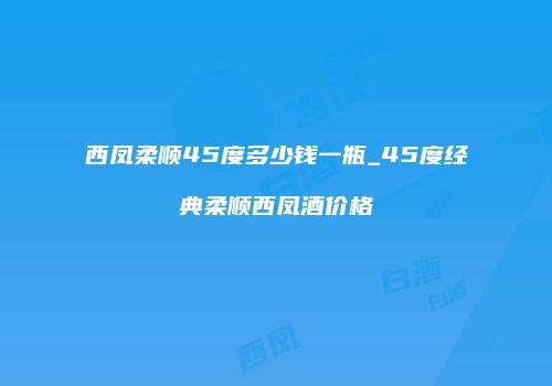 西凤柔顺45度多少钱一瓶_45度经典柔顺西凤酒价格