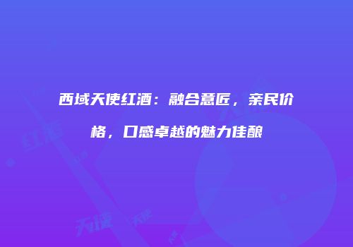 西域天使红酒：融合意匠，亲民价格，口感卓越的魅力佳酿