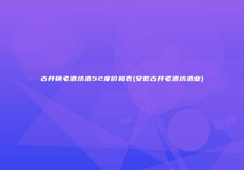 古井镇老酒坊酒52度价格表(安徽古井老酒坊酒业)