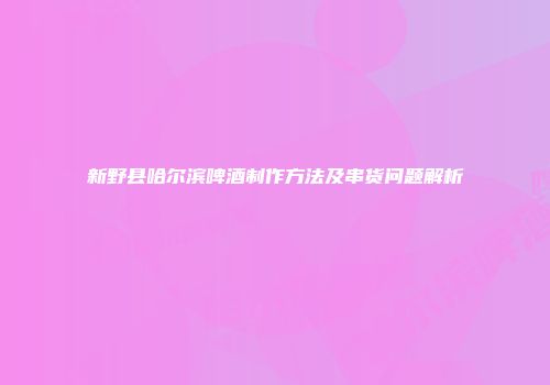 新野县哈尔滨啤酒制作方法及串货问题解析