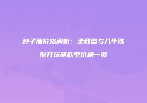 种子酒价格解析：柔和型与八年陈酿开坛窑款型价格一览