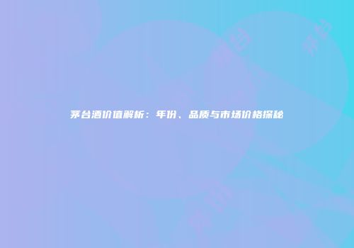 茅台酒价值解析：年份、品质与市场价格探秘