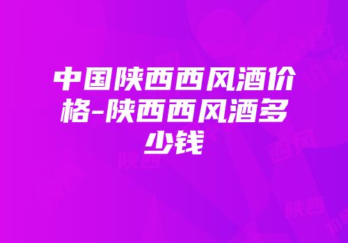 中国陕西西风酒价格-陕西西风酒多少钱