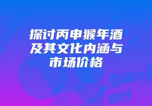 探讨丙申猴年酒及其文化内涵与市场价格