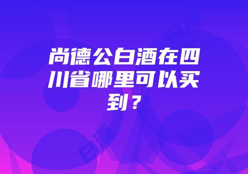 尚德公白酒在四川省哪里可以买到？
