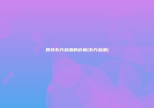 四特东方韵酒的价格(东方韵酒)