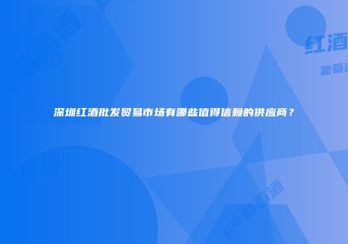 深圳红酒批发贸易市场有哪些值得信赖的供应商？