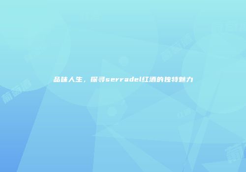 品味人生，探寻serradel红酒的独特魅力