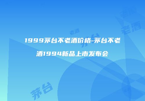 1999茅台不老酒价格-茅台不老酒1994新品上市发布会
