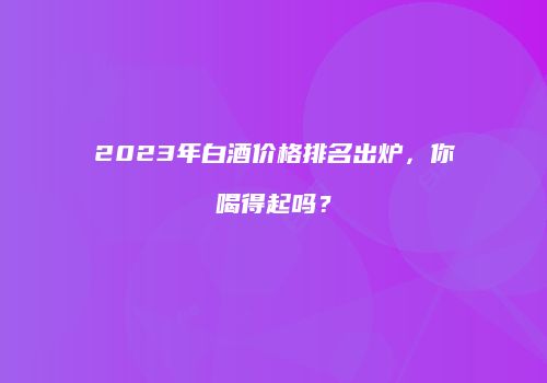 2023年白酒价格排名出炉，你喝得起吗？